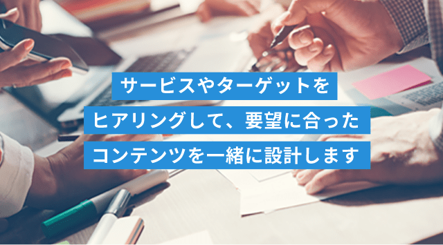 サービスやターゲットをヒアリングして、要望に合ったコンテンツを一緒に設計します